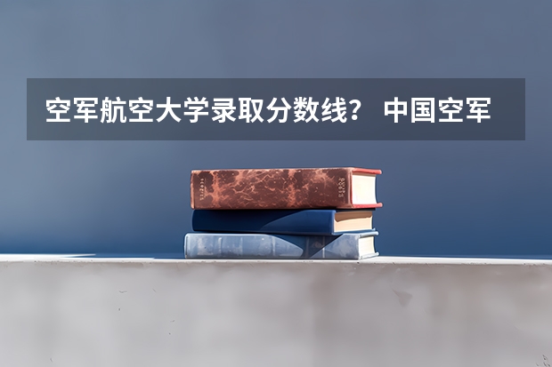 空军航空大学录取分数线？ 中国空军大学录取分数线