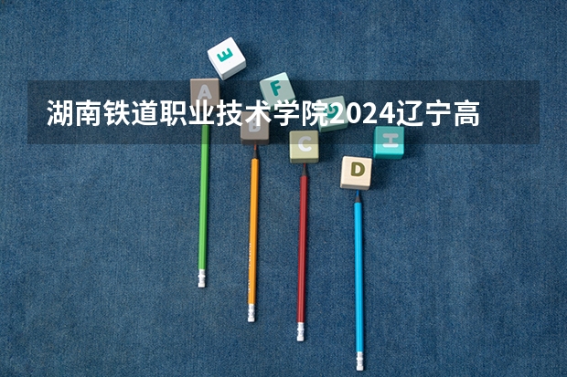 湖南铁道职业技术学院2024辽宁高考招生计划详解