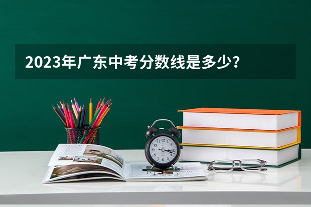 2023年广东中考分数线是多少？