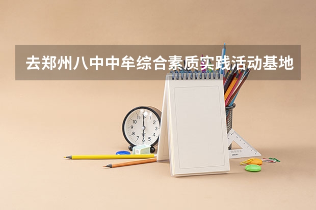 去郑州八中中牟综合素质实践活动基地回来怎麽写总结啊 有谁知道郑州中牟的八中实验基地?