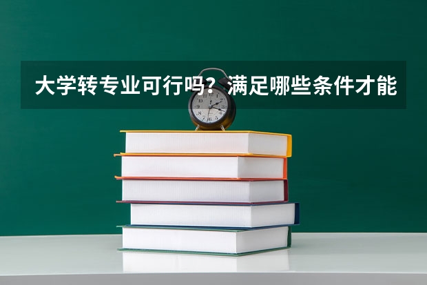 大学转专业可行吗？满足哪些条件才能转专业呢？