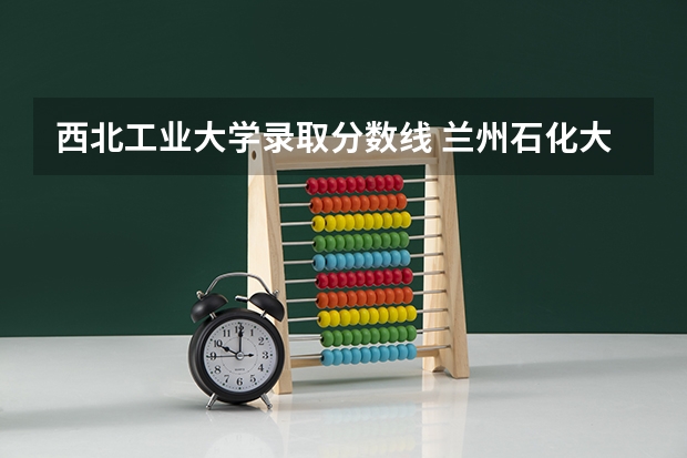 西北工业大学录取分数线 兰州石化大学2023年录取分数线