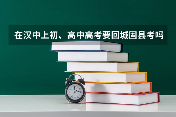 在汉中上初、高中高考要回城固县考吗?在汉中有房产