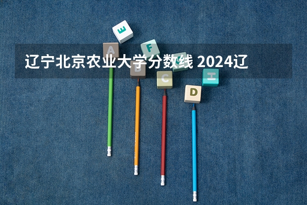 辽宁北京农业大学分数线 2024辽宁高考各大学录取分数线及位次汇总 最低分公布