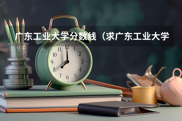 广东工业大学分数线（求广东工业大学所有专业历年研究生分数线）