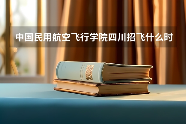 中国民用航空飞行学院四川招飞什么时候开始？