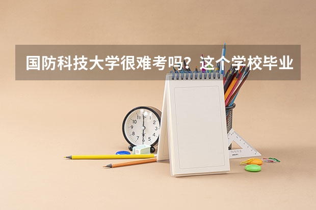 国防科技大学很难考吗？这个学校毕业的学生可以干什么？