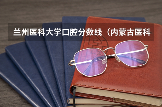 兰州医科大学口腔分数线（内蒙古医科大学口腔医学分数线）