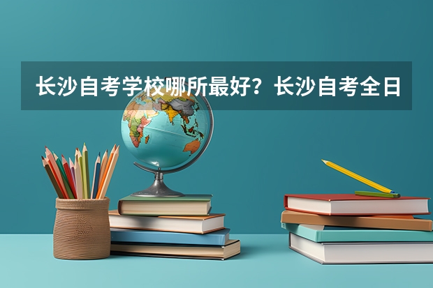 长沙自考学校哪所最好?长沙自考全日制和业余制哪个学校最好?长沙自考是不是就选长沙理工大学自考?