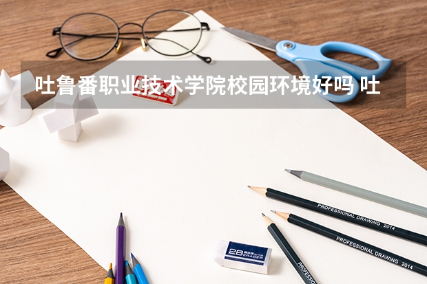 吐鲁番职业技术学院校园环境好吗 吐鲁番职业技术学院学费贵不贵