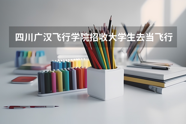 四川广汉飞行学院招收大学生去当飞行员怎么样