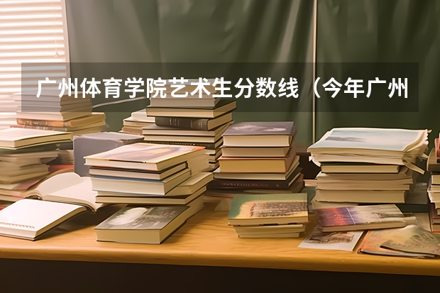 广州体育学院艺术生分数线（今年广州体育学院录取分数线大约多高?）
