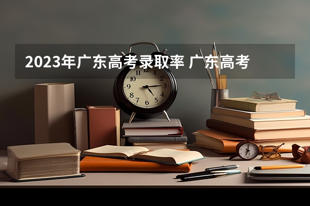 2023年广东高考录取率 广东高考省内被本科高校录取有多难