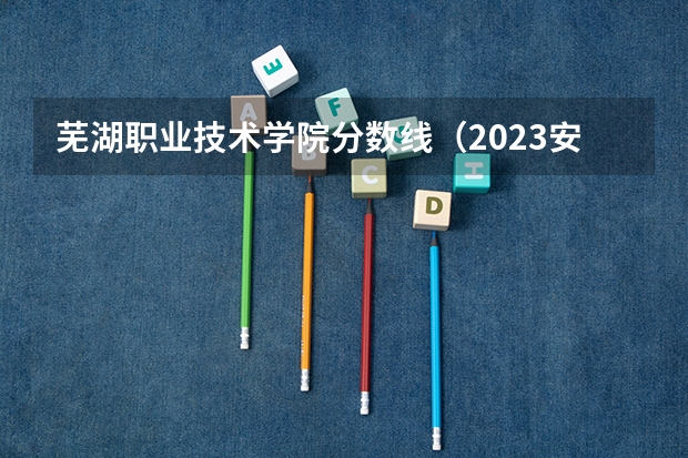 芜湖职业技术学院分数线（2023安徽大专录取分数线）