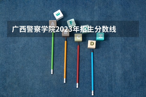 广西警察学院2023年招生分数线 甘肃警察学院录取分数线