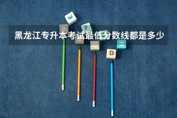 黑龙江专升本考试最低分数线都是多少？