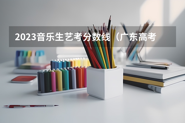 2023音乐生艺考分数线(广东高考分数线公布 广东高考分数线一览表)