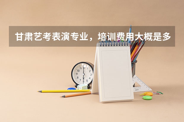 甘肃艺考表演专业，培训费用大概是多少呢？