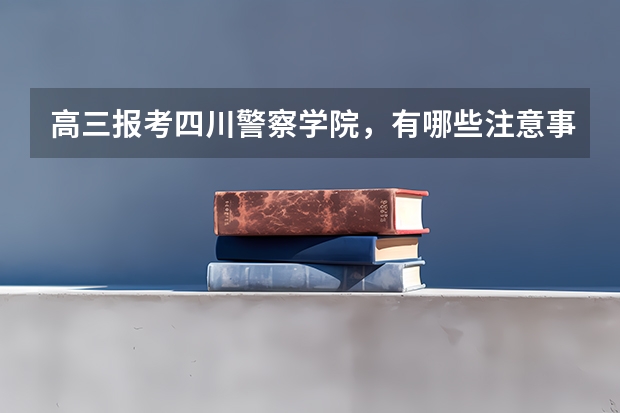 高三报考四川警察学院，有哪些注意事项？高考多少分？