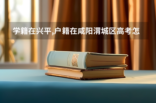 学籍在兴平,户籍在咸阳渭城区高考怎样报名（陕西省高考网上填报志愿说明）