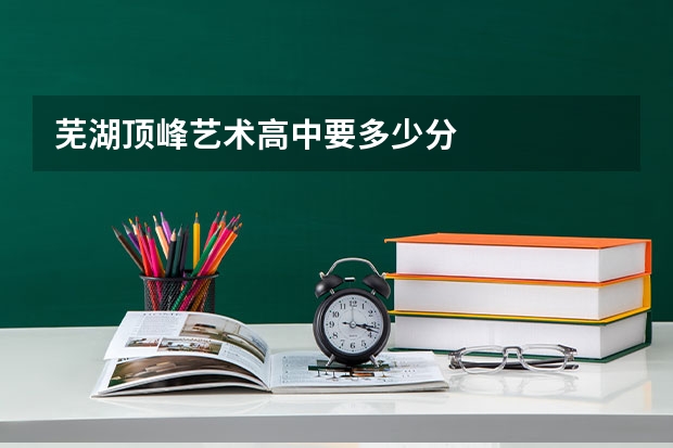 芜湖顶峰艺术高中要多少分