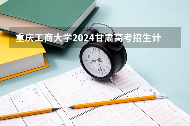 重庆工商大学2024甘肃高考招生计划详解