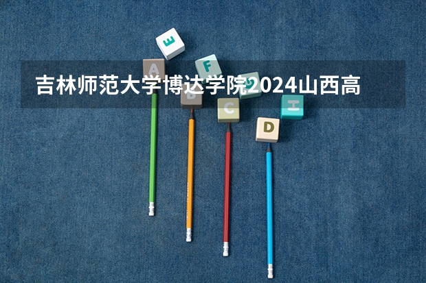 吉林师范大学博达学院2024山西高考招生计划详解