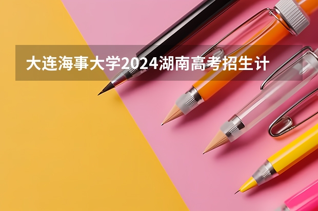 大连海事大学2024湖南高考招生计划详解