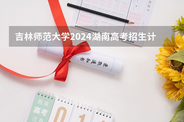 吉林师范大学2024湖南高考招生计划详解