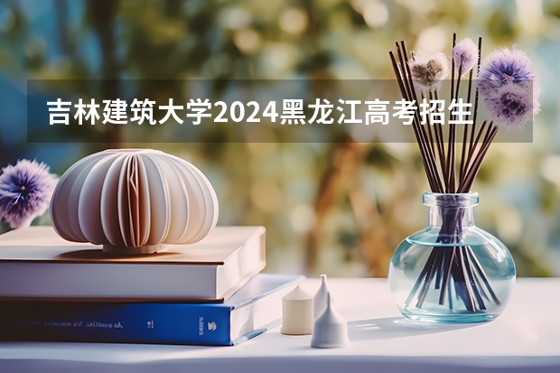 吉林建筑大学2024黑龙江高考招生计划详解