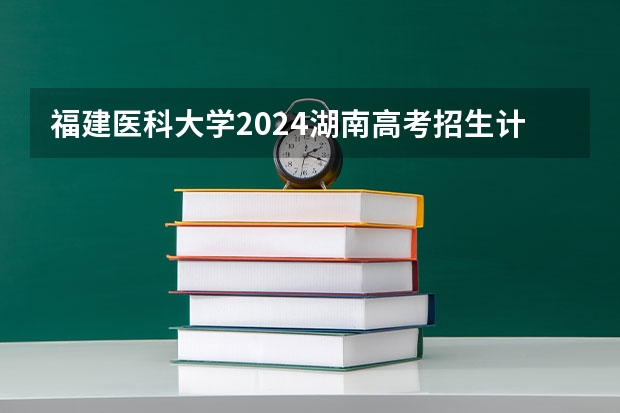 福建医科大学2024湖南高考招生计划详解