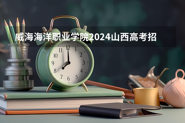 威海海洋职业学院2024山西高考招生计划详解