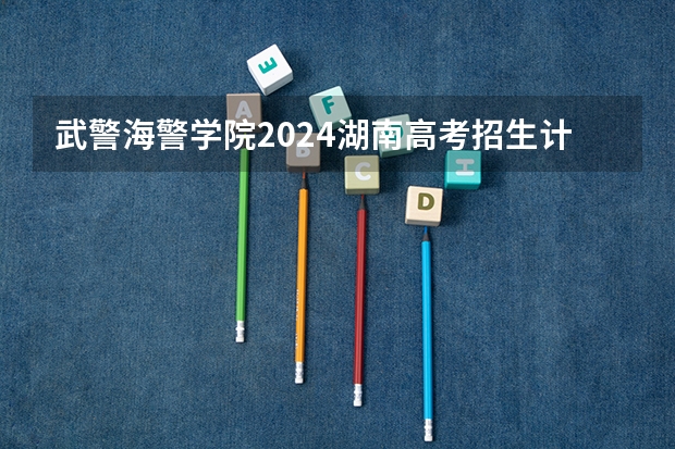 武警海警学院2024湖南高考招生计划详解