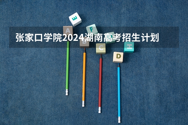 张家口学院2024湖南高考招生计划详解