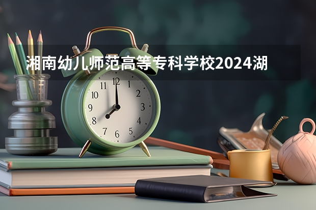 湘南幼儿师范高等专科学校2024湖南高考招生计划详解