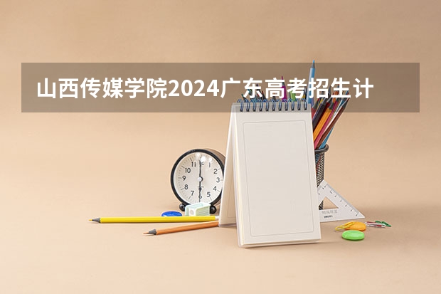 山西传媒学院2024广东高考招生计划详解