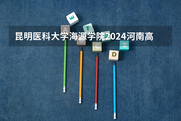 昆明医科大学海源学院2024河南高考招生计划详解