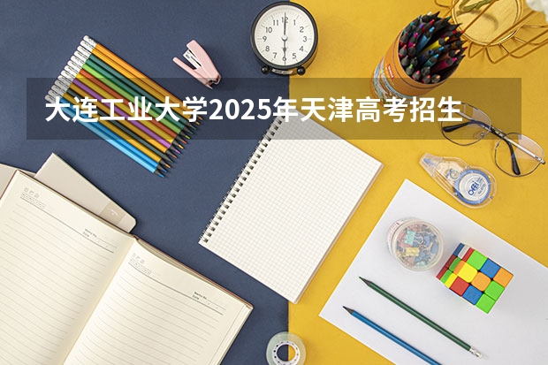 大连工业大学2025年天津高考招生计划预测