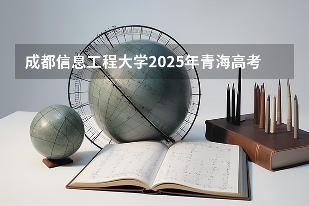 成都信息工程大学2025年青海高考招生计划预测