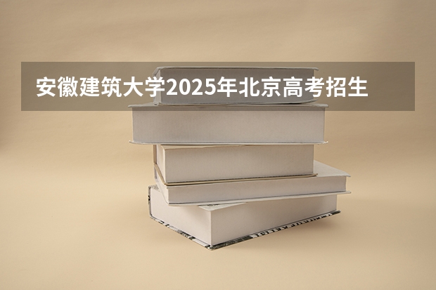 安徽建筑大学2025年北京高考招生计划预测