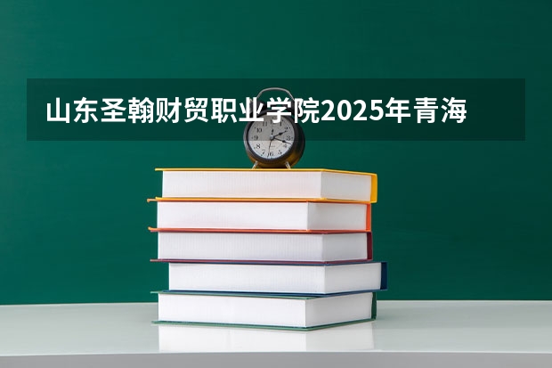 山东圣翰财贸职业学院2025年青海高考招生计划预测