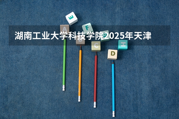 湖南工业大学科技学院2025年天津高考招生计划预测