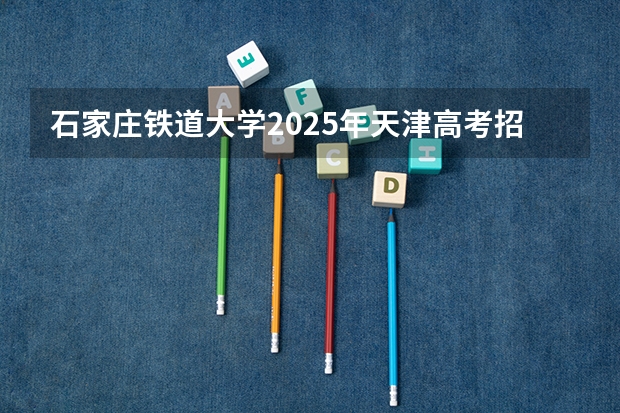 石家庄铁道大学2025年天津高考招生计划预测