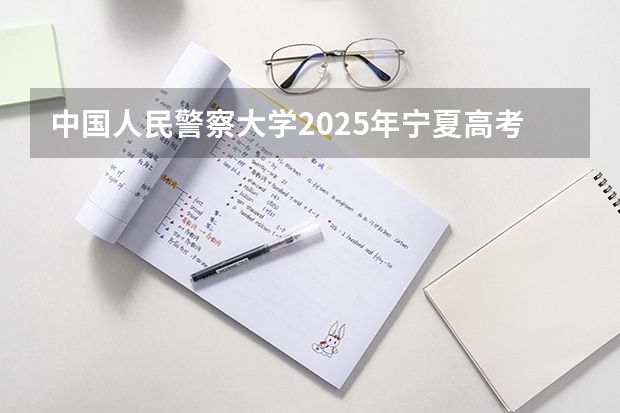 中国人民警察大学2025年宁夏高考招生计划预测