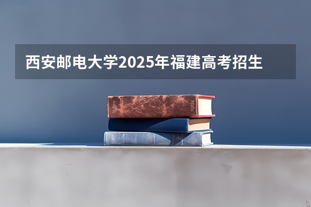 西安邮电大学2025年福建高考招生计划预测