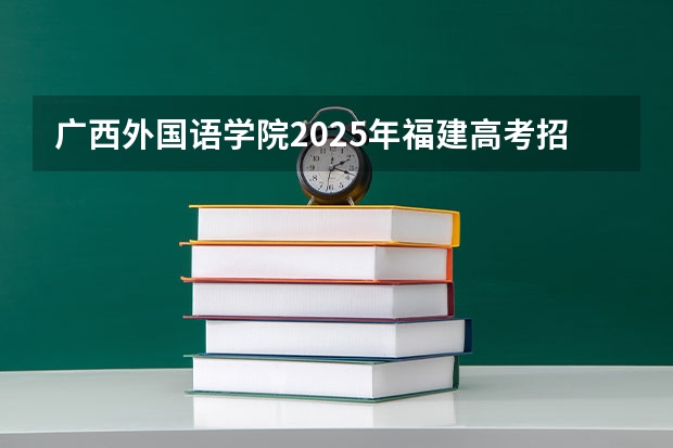 广西外国语学院2025年福建高考招生计划预测