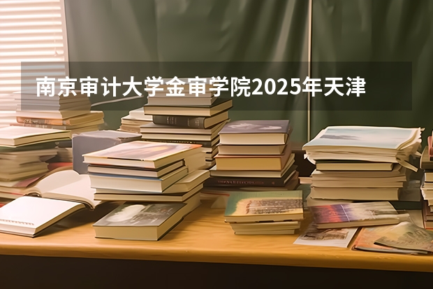 南京审计大学金审学院2025年天津高考招生计划预测