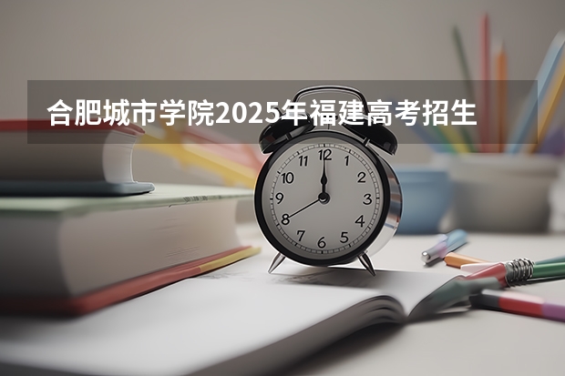 合肥城市学院2025年福建高考招生计划预测