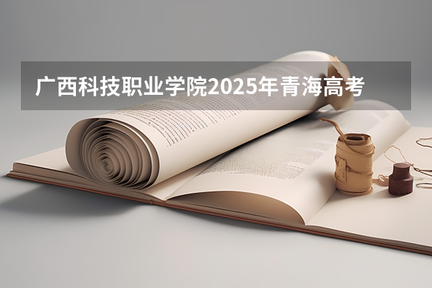 广西科技职业学院2025年青海高考招生计划预测