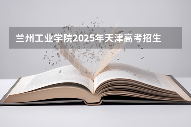 兰州工业学院2025年天津高考招生计划预测